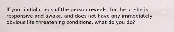 If your initial check of the person reveals that he or she is responsive and awake, and does not have any immediately obvious life-threatening conditions, what do you do?