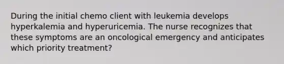 During the initial chemo client with leukemia develops hyperkalemia and hyperuricemia. The nurse recognizes that these symptoms are an oncological emergency and anticipates which priority treatment?