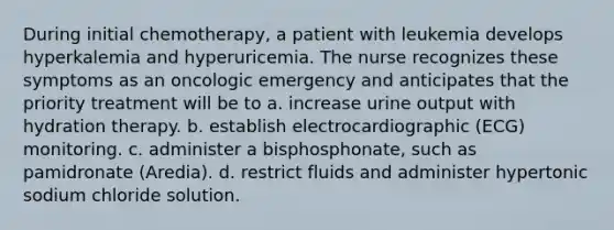 During initial chemotherapy, a patient with leukemia develops hyperkalemia and hyperuricemia. The nurse recognizes these symptoms as an oncologic emergency and anticipates that the priority treatment will be to a. increase urine output with hydration therapy. b. establish electrocardiographic (ECG) monitoring. c. administer a bisphosphonate, such as pamidronate (Aredia). d. restrict fluids and administer hypertonic sodium chloride solution.