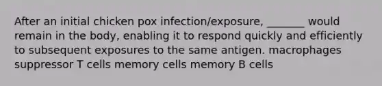 After an initial chicken pox infection/exposure, _______ would remain in the body, enabling it to respond quickly and efficiently to subsequent exposures to the same antigen. macrophages suppressor T cells memory cells memory B cells