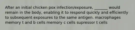 After an initial chicken pox infection/exposure, _______ would remain in the body, enabling it to respond quickly and efficiently to subsequent exposures to the same antigen. macrophages memory t and b cells memory c cells supressor t cells