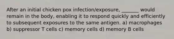 After an initial chicken pox infection/exposure, _______ would remain in the body, enabling it to respond quickly and efficiently to subsequent exposures to the same antigen. a) macrophages b) suppressor T cells c) memory cells d) memory B cells