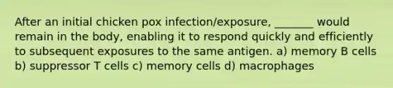 After an initial chicken pox infection/exposure, _______ would remain in the body, enabling it to respond quickly and efficiently to subsequent exposures to the same antigen. a) memory B cells b) suppressor T cells c) memory cells d) macrophages