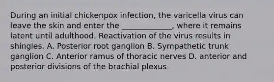 During an initial chickenpox infection, the varicella virus can leave the skin and enter the _____________, where it remains latent until adulthood. Reactivation of the virus results in shingles. A. Posterior root ganglion B. Sympathetic trunk ganglion C. Anterior ramus of thoracic nerves D. anterior and posterior divisions of the brachial plexus