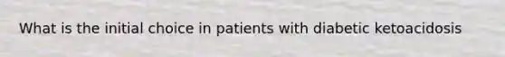 What is the initial choice in patients with diabetic ketoacidosis