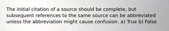 The initial citation of a source should be complete, but subsequent references to the same source can be abbreviated unless the abbreviation might cause confusion. a) True b) False