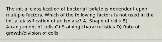 The initial classification of bacterial isolate is dependent upon multiple factors. Which of the following factors is not used in the initial classification of an isolate? A) Shape of cells B) Arrangement of cells C) Staining characteristics D) Rate of growth/division of cells