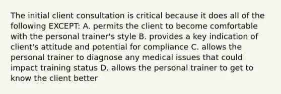 The initial client consultation is critical because it does all of the following EXCEPT: A. permits the client to become comfortable with the personal trainer's style B. provides a key indication of client's attitude and potential for compliance C. allows the personal trainer to diagnose any medical issues that could impact training status D. allows the personal trainer to get to know the client better