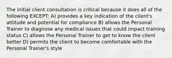 The initial client consultation is critical because it does all of the following EXCEPT: A) provides a key indication of the client's attitude and potential for compliance B) allows the Personal Trainer to diagnose any medical issues that could impact training status C) allows the Personal Trainer to get to know the client better D) permits the client to become comfortable with the Personal Trainer's style