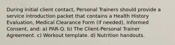 During initial client contact, Personal Trainers should provide a service introduction packet that contains a Health History Evaluation, Medical Clearance Form (if needed), Informed Consent, and: a) PAR-Q. b) The Client-Personal Trainer Agreement. c) Workout template. d) Nutrition handouts.