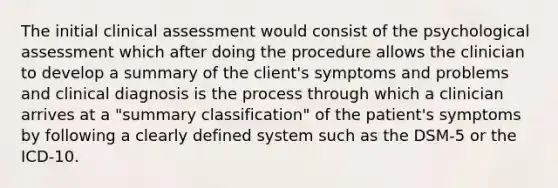 The initial clinical assessment would consist of the psychological assessment which after doing the procedure allows the clinician to develop a summary of the client's symptoms and problems and clinical diagnosis is the process through which a clinician arrives at a "summary classification" of the patient's symptoms by following a clearly defined system such as the DSM-5 or the ICD-10.