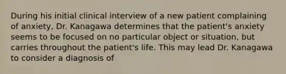 During his initial clinical interview of a new patient complaining of anxiety, Dr. Kanagawa determines that the patient's anxiety seems to be focused on no particular object or situation, but carries throughout the patient's life. This may lead Dr. Kanagawa to consider a diagnosis of