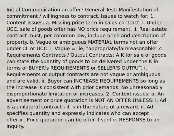 Initial Communication an offer? General Test: Manifestation of commitment / willingness to contract. Issues to watch for: 1. Content issues: a. Missing price term in sales contract. i. Under UCC, sale of goods offer has NO price requirement. ii. Real estate contract must, per common law, include price and description of property. b. Vague or ambiguous MATERIAL terms not an offer under CL or UCC. i. Vague =, ie, "appropriate/fair/reasonable" c. Requirements Contracts / Output Contracts: A K for sale of goods can state the quantity of goods to be delivered under the K in terms of BUYER's REQUIREMENTS or SELLER'S OUTPUT. i. Requirements or output contracts are not vague or ambiguous and are valid. ii. Buyer can INCREASE REQUIREMENTS so long as the increase is consistent with prior demands. No unreasonably disproportionate limitation or increases. 2. Context issues: a. An advertisement or price quotation is NOT AN OFFER UNLESS: i. Ad is a unilateral contract - it is in the nature of a reward. ii. Ad specifies quantity and expressly indicates who can accept = offer iii. Price quotation can be offer if sent in RESPONSE to an inquiry.