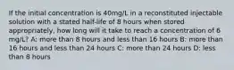 If the initial concentration is 40mg/L in a reconstituted injectable solution with a stated half-life of 8 hours when stored appropriately, how long will it take to reach a concentration of 6 mg/L? A: more than 8 hours and less than 16 hours B: more than 16 hours and less than 24 hours C: more than 24 hours D: less than 8 hours