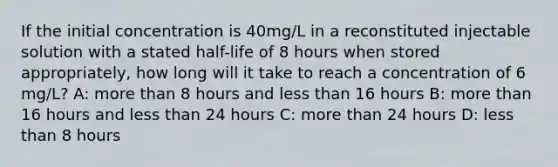 If the initial concentration is 40mg/L in a reconstituted injectable solution with a stated half-life of 8 hours when stored appropriately, how long will it take to reach a concentration of 6 mg/L? A: more than 8 hours and less than 16 hours B: more than 16 hours and less than 24 hours C: more than 24 hours D: less than 8 hours