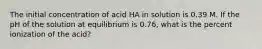 The initial concentration of acid HA in solution is 0.39 M. If the pH of the solution at equilibrium is 0.76, what is the percent ionization of the acid?