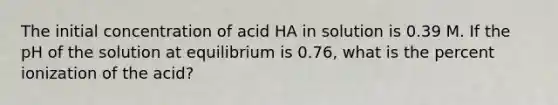 The initial concentration of acid HA in solution is 0.39 M. If the pH of the solution at equilibrium is 0.76, what is the percent ionization of the acid?