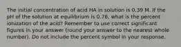 The initial concentration of acid HA in solution is 0.39 M. If the pH of the solution at equilibrium is 0.76, what is the percent ionization of the acid? Remember to use correct significant figures in your answer (round your answer to the nearest whole number). Do not include the percent symbol in your response.