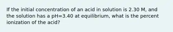 If the initial concentration of an acid in solution is 2.30 M, and the solution has a pH=3.40 at equilibrium, what is the percent ionization of the acid?