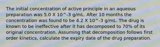 The initial concentration of active principle in an aqueous preparation was 5.0 X 10^-3 g/mL. After 10 months the concentration was found to be 4.2 X 10^-3 g/mL. The drug is known to be ineffective after it has decomposed to 70% of its original concentration. Assuming that decomposition follows first order kinetics, calculate the expiry date of the drug preparation.