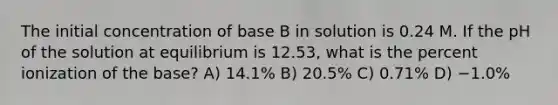 The initial concentration of base B in solution is 0.24 M. If the pH of the solution at equilibrium is 12.53, what is the percent ionization of the base? A) 14.1% B) 20.5% C) 0.71% D) −1.0%