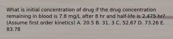 What is initial concentration of drug if the drug concentration remaining in blood is 7.8 mg/L after 8 hr and half-life is 2.475 hr? (Assume first order kinetics) A. 20.5 B. 31. 3 C. 52.67 D. 73.26 E. 83.78