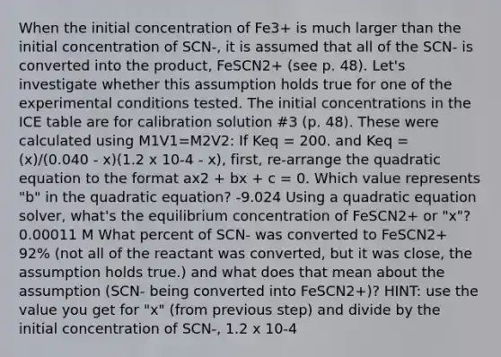 When the initial concentration of Fe3+ is much larger than the initial concentration of SCN-, it is assumed that all of the SCN- is converted into the product, FeSCN2+ (see p. 48). Let's investigate whether this assumption holds true for one of the experimental conditions tested. The initial concentrations in the ICE table are for calibration solution #3 (p. 48). These were calculated using M1V1=M2V2: If Keq = 200. and Keq = (x)/(0.040 - x)(1.2 x 10-4 - x), first, re-arrange the quadratic equation to the format ax2 + bx + c = 0. Which value represents "b" in the quadratic equation? -9.024 Using a quadratic equation solver, what's the equilibrium concentration of FeSCN2+ or "x"? 0.00011 M What percent of SCN- was converted to FeSCN2+ 92% (not all of the reactant was converted, but it was close, the assumption holds true.) and what does that mean about the assumption (SCN- being converted into FeSCN2+)? HINT: use the value you get for "x" (from previous step) and divide by the initial concentration of SCN-, 1.2 x 10-4