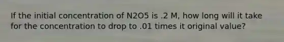 If the initial concentration of N2O5 is .2 M, how long will it take for the concentration to drop to .01 times it original value?