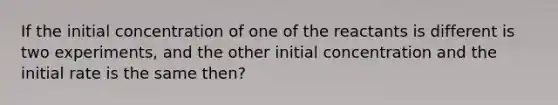 If the initial concentration of one of the reactants is different is two experiments, and the other initial concentration and the initial rate is the same then?