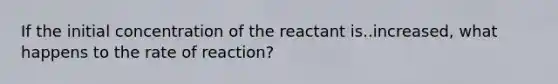 If the initial concentration of the reactant is..increased, what happens to the rate of reaction?