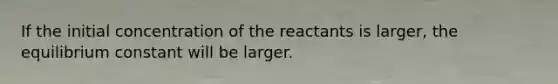 If the initial concentration of the reactants is larger, the equilibrium constant will be larger.