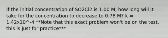 If the initial concentration of SO2Cl2 is 1.00 M, how long will it take for the concentration to decrease to 0.78 M? k = 1.42x10^-4 **Note that this exact problem won't be on the test, this is just for practice***