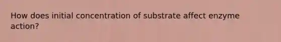 How does initial concentration of substrate affect enzyme action?