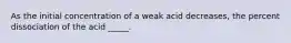 As the initial concentration of a weak acid decreases, the percent dissociation of the acid _____.