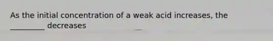 As the initial concentration of a weak acid increases, the _________ decreases