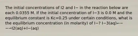 The initial concentrations of I2 and I− in the reaction below are each 0.0355 M. If the initial concentration of I−3 is 0.0 M and the equilibrium constant is Kc=0.25 under certain conditions, what is the equilibrium concentration (in molarity) of I−? I−3(aq)↽−−⇀I2(aq)+I−(aq)