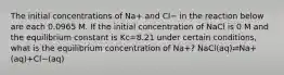 The initial concentrations of Na+ and Cl− in the reaction below are each 0.0965 M. If the initial concentration of NaCl is 0 M and the equilibrium constant is Kc=8.21 under certain conditions, what is the equilibrium concentration of Na+? NaCl(aq)⇌Na+(aq)+Cl−(aq)