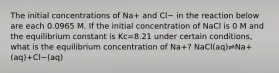 The initial concentrations of Na+ and Cl− in the reaction below are each 0.0965 M. If the initial concentration of NaCl is 0 M and the equilibrium constant is Kc=8.21 under certain conditions, what is the equilibrium concentration of Na+? NaCl(aq)⇌Na+(aq)+Cl−(aq)