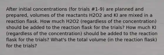 After initial concentrations (for trials #1-9) are planned and prepared, volumes of the reactants H2O2 and KI are mixed in a reaction flask. How much H2O2 (regardless of the concentration) should be added to the reaction flask for the trials? How much KI (regardless of the concentration) should be added to the reaction flask for the trials? What's the total volume (in the reaction flask) for the trials?