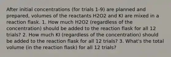 After initial concentrations (for trials 1-9) are planned and prepared, volumes of the reactants H2O2 and KI are mixed in a reaction flask. 1. How much H2O2 (regardless of the concentration) should be added to the reaction flask for all 12 trials? 2. How much KI (regardless of the concentration) should be added to the reaction flask for all 12 trials? 3. What's the total volume (in the reaction flask) for all 12 trials?