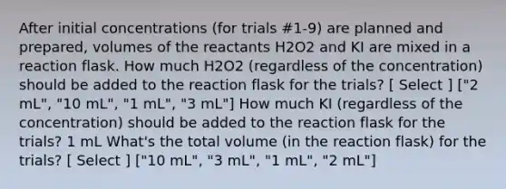 After initial concentrations (for trials #1-9) are planned and prepared, volumes of the reactants H2O2 and KI are mixed in a reaction flask. How much H2O2 (regardless of the concentration) should be added to the reaction flask for the trials? [ Select ] ["2 mL", "10 mL", "1 mL", "3 mL"] How much KI (regardless of the concentration) should be added to the reaction flask for the trials? 1 mL What's the total volume (in the reaction flask) for the trials? [ Select ] ["10 mL", "3 mL", "1 mL", "2 mL"]