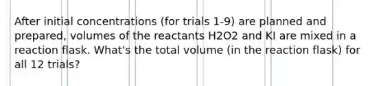 After initial concentrations (for trials 1-9) are planned and prepared, volumes of the reactants H2O2 and KI are mixed in a reaction flask. What's the total volume (in the reaction flask) for all 12 trials?