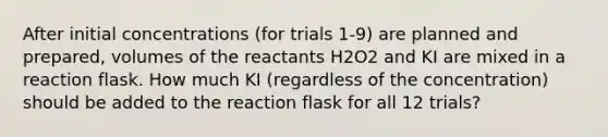 After initial concentrations (for trials 1-9) are planned and prepared, volumes of the reactants H2O2 and KI are mixed in a reaction flask. How much KI (regardless of the concentration) should be added to the reaction flask for all 12 trials?