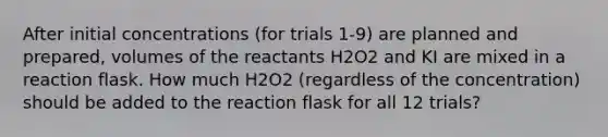 After initial concentrations (for trials 1-9) are planned and prepared, volumes of the reactants H2O2 and KI are mixed in a reaction flask. How much H2O2 (regardless of the concentration) should be added to the reaction flask for all 12 trials?