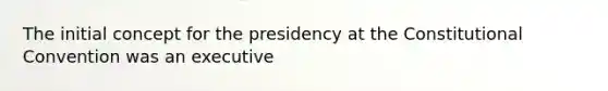 The initial concept for the presidency at the Constitutional Convention was an executive