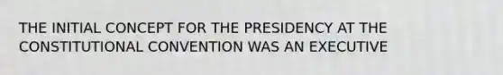 THE INITIAL CONCEPT FOR THE PRESIDENCY AT THE CONSTITUTIONAL CONVENTION WAS AN EXECUTIVE