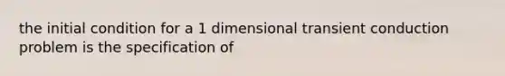 the initial condition for a 1 dimensional transient conduction problem is the specification of