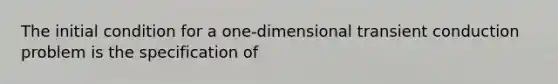 The initial condition for a one-dimensional transient conduction problem is the specification of