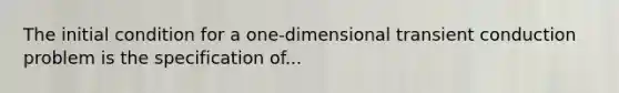 The initial condition for a one-dimensional transient conduction problem is the specification of...