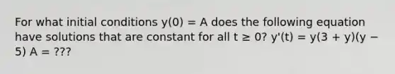 For what initial conditions y(0) = A does the following equation have solutions that are constant for all t ≥ 0? y'(t) = y(3 + y)(y − 5) A = ???